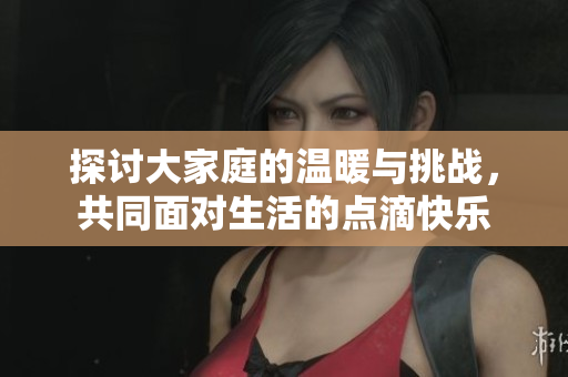 探讨大家庭的温暖与挑战，共同面对生活的点滴快乐
