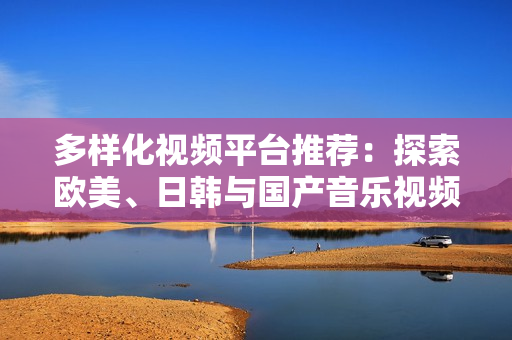 多样化视频平台推荐：探索欧美、日韩与国产音乐视频的魅力