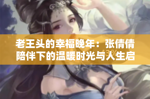 老王头的幸福晚年：张倩倩陪伴下的温暖时光与人生启示