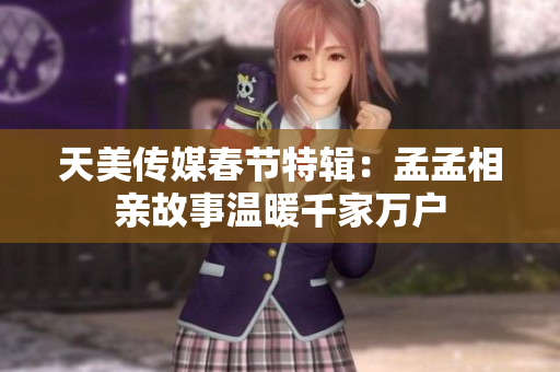 天美传媒春节特辑：孟孟相亲故事温暖千家万户