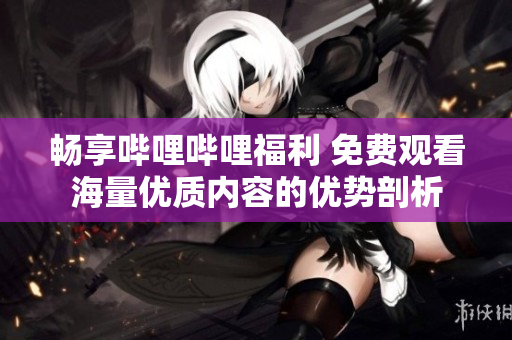 畅享哔哩哔哩福利 免费观看海量优质内容的优势剖析