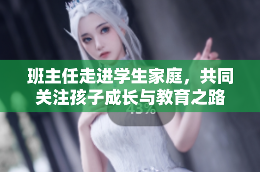 班主任走进学生家庭，共同关注孩子成长与教育之路