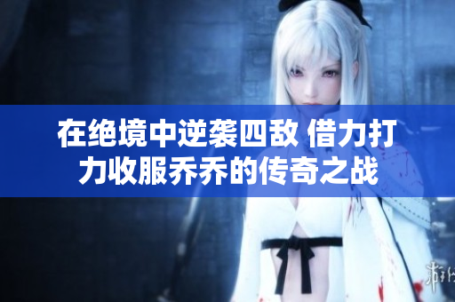 在绝境中逆袭四敌 借力打力收服乔乔的传奇之战