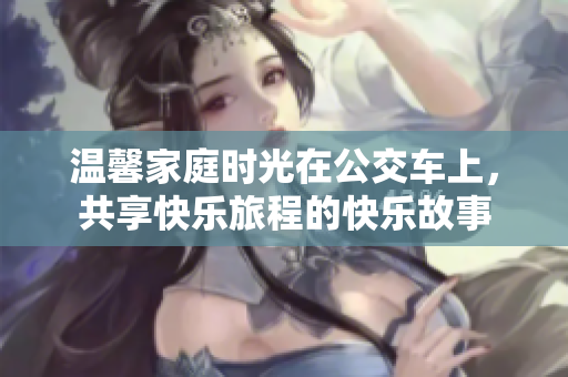 温馨家庭时光在公交车上，共享快乐旅程的快乐故事