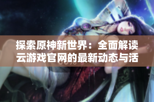 探索原神新世界：全面解读云游戏官网的最新动态与活动