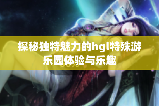 探秘独特魅力的hgl特殊游乐园体验与乐趣