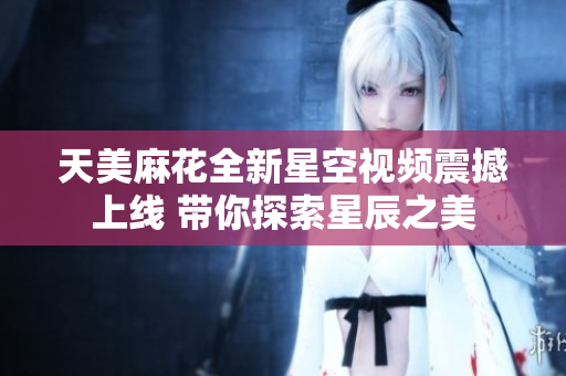 天美麻花全新星空视频震撼上线 带你探索星辰之美