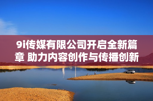 9i传媒有限公司开启全新篇章 助力内容创作与传播创新