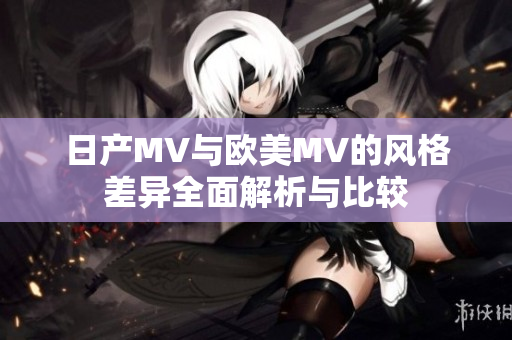日产MV与欧美MV的风格差异全面解析与比较