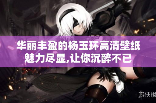 华丽丰盈的杨玉环高清壁纸魅力尽显,让你沉醉不已
