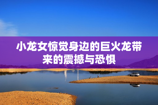 小龙女惊觉身边的巨火龙带来的震撼与恐惧