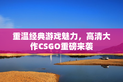 重温经典游戏魅力，高清大作CSGO重磅来袭