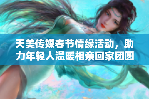 天美传媒春节情缘活动，助力年轻人温暖相亲回家团圆