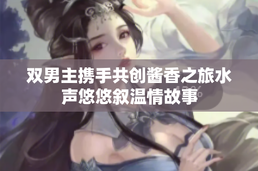 双男主携手共创酱香之旅水声悠悠叙温情故事