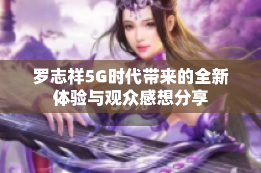 罗志祥5G时代带来的全新体验与观众感想分享