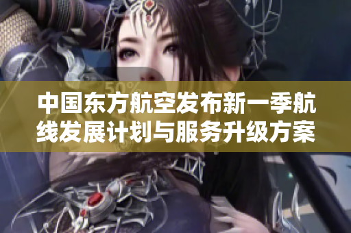中国东方航空发布新一季航线发展计划与服务升级方案