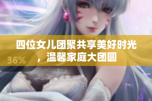 四位女儿团聚共享美好时光，温馨家庭大团圆