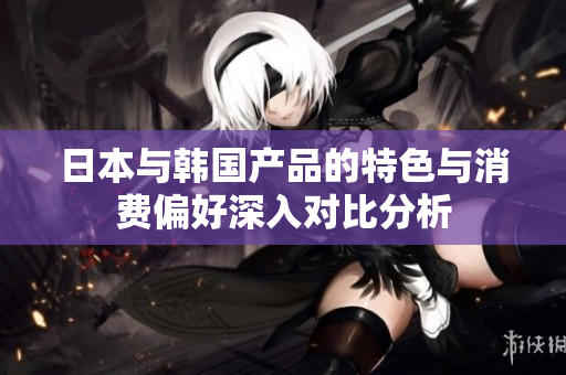 日本与韩国产品的特色与消费偏好深入对比分析