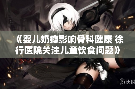 《婴儿奶瘾影响骨科健康 徐行医院关注儿童饮食问题》