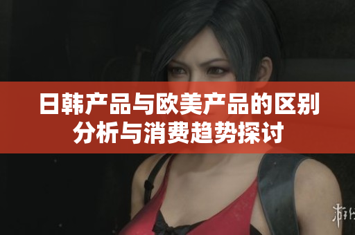 日韩产品与欧美产品的区别分析与消费趋势探讨