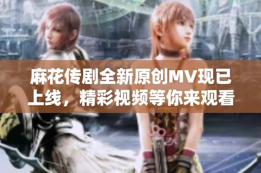 麻花传剧全新原创MV现已上线，精彩视频等你来观看