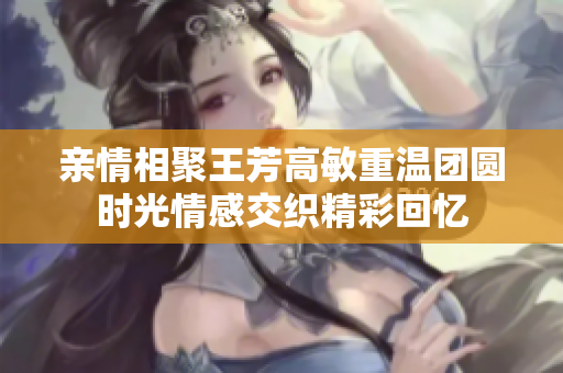 亲情相聚王芳高敏重温团圆时光情感交织精彩回忆