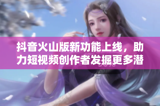 抖音火山版新功能上线，助力短视频创作者发掘更多潜力