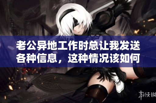 老公异地工作时总让我发送各种信息，这种情况该如何处理