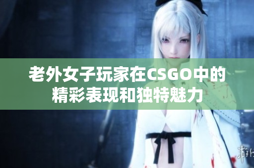 老外女子玩家在CSGO中的精彩表现和独特魅力