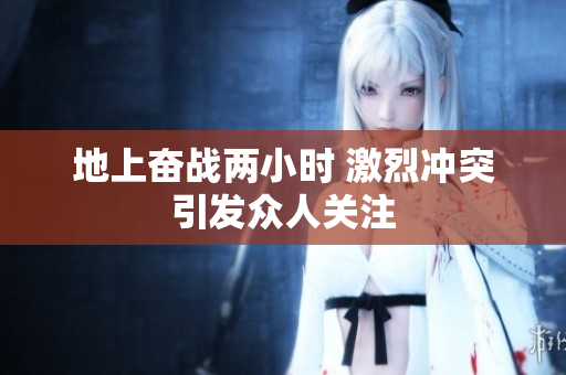 地上奋战两小时 激烈冲突引发众人关注