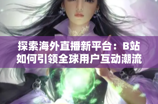 探索海外直播新平台：B站如何引领全球用户互动潮流