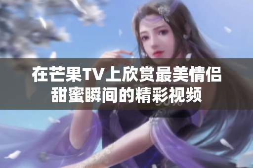 在芒果TV上欣赏最美情侣甜蜜瞬间的精彩视频