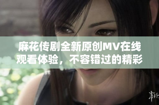 麻花传剧全新原创MV在线观看体验，不容错过的精彩内容