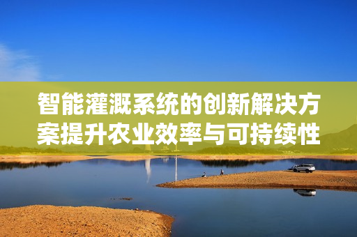 智能灌溉系统的创新解决方案提升农业效率与可持续性