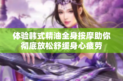 体验韩式精油全身按摩助你彻底放松舒缓身心疲劳