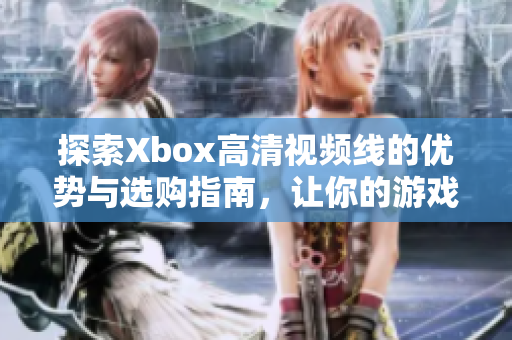 探索Xbox高清视频线的优势与选购指南，让你的游戏体验更出色