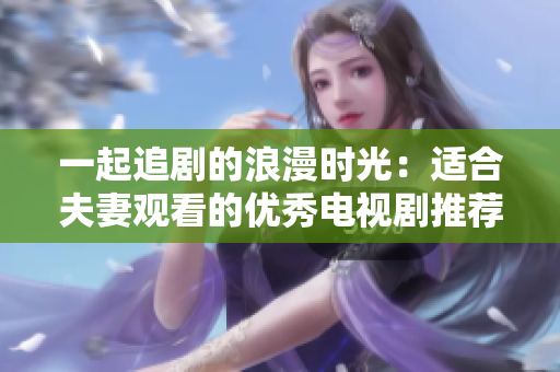 一起追剧的浪漫时光：适合夫妻观看的优秀电视剧推荐