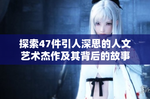 探索47件引人深思的人文艺术杰作及其背后的故事
