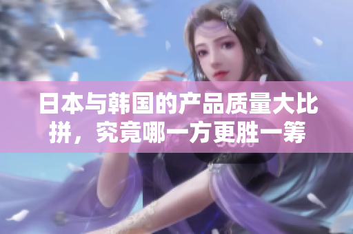 日本与韩国的产品质量大比拼，究竟哪一方更胜一筹