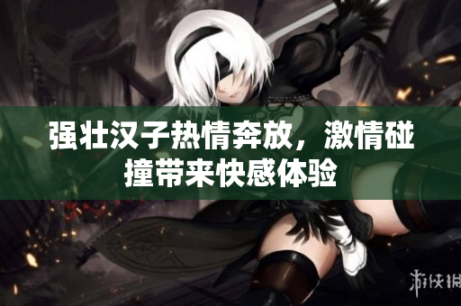 强壮汉子热情奔放，激情碰撞带来快感体验
