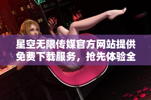 星空无限传媒官方网站提供免费下载服务，抢先体验全新内容