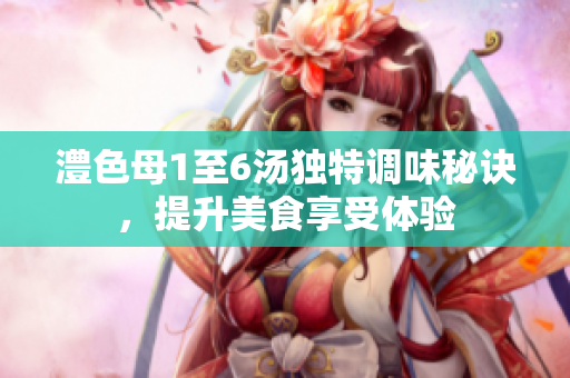 澧色母1至6汤独特调味秘诀，提升美食享受体验