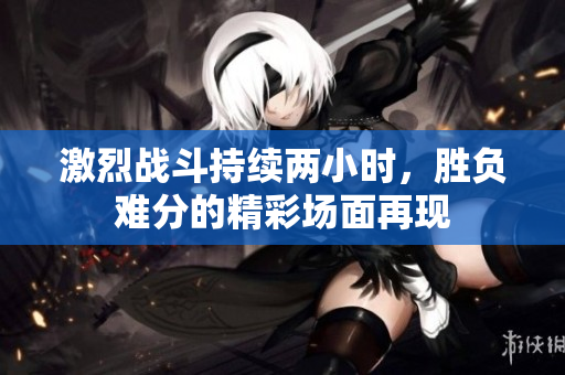 激烈战斗持续两小时，胜负难分的精彩场面再现