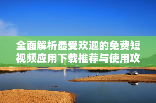 全面解析最受欢迎的免费短视频应用下载推荐与使用攻略