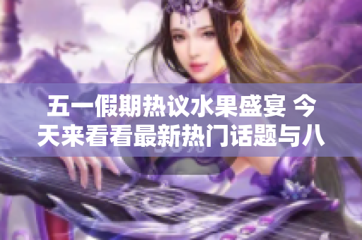 五一假期热议水果盛宴 今天来看看最新热门话题与八卦