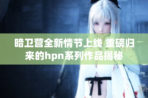 暗卫营全新情节上线 重磅归来的hpn系列作品揭秘