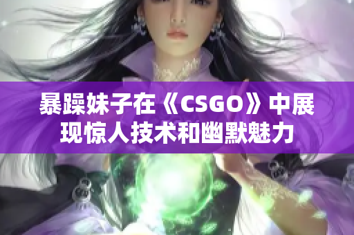 暴躁妹子在《CSGO》中展现惊人技术和幽默魅力