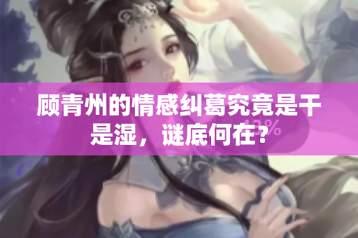 顾青州的情感纠葛究竟是干是湿，谜底何在？