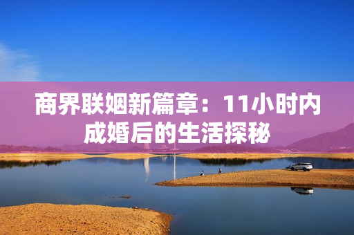 商界联姻新篇章：11小时内成婚后的生活探秘