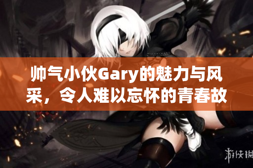帅气小伙Gary的魅力与风采，令人难以忘怀的青春故事